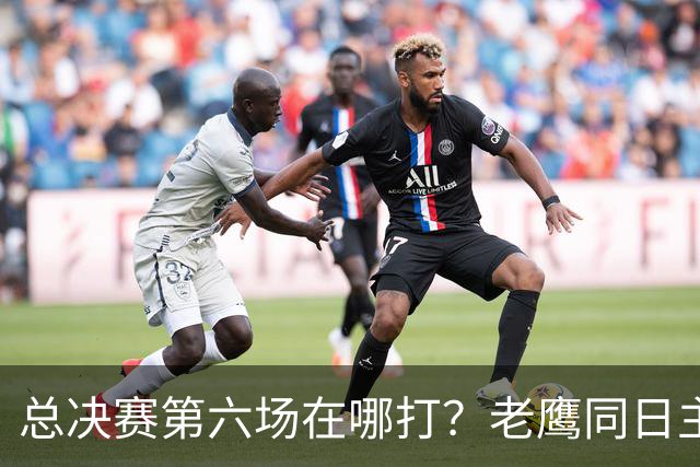 总决赛第六场在哪打？老鹰同日主场，梦想球馆被占