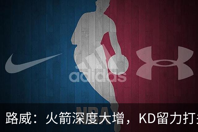 路威：火箭深度大增，KD留力打关键时刻会制造大麻烦